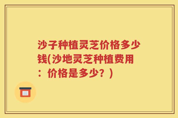 沙子种植灵芝价格多少钱(沙地灵芝种植费用：价格是多少？)