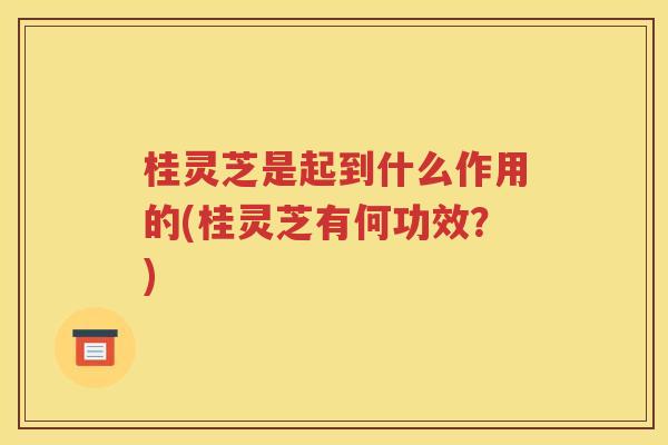 桂灵芝是起到什么作用的(桂灵芝有何功效？)