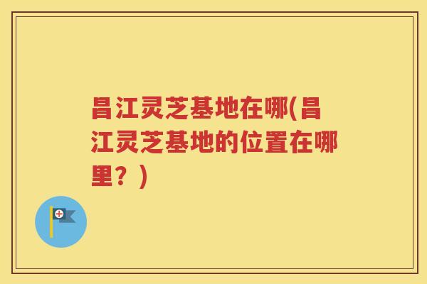 昌江灵芝基地在哪(昌江灵芝基地的位置在哪里？)