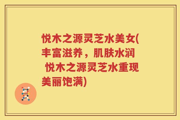 悦木之源灵芝水美女(丰富滋养，肌肤水润  悦木之源灵芝水重现美丽饱满)