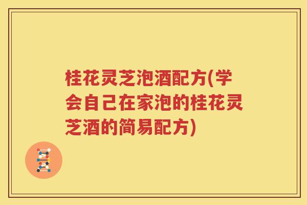 桂花灵芝泡酒配方(学会自己在家泡的桂花灵芝酒的简易配方)