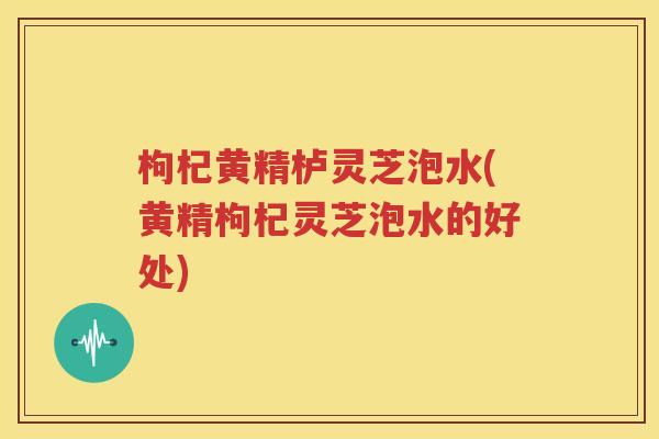 枸杞黄精栌灵芝泡水(黄精枸杞灵芝泡水的好处)