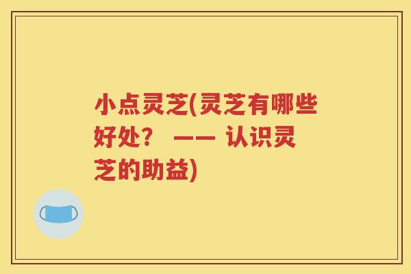 小点灵芝(灵芝有哪些好处？ —— 认识灵芝的助益)