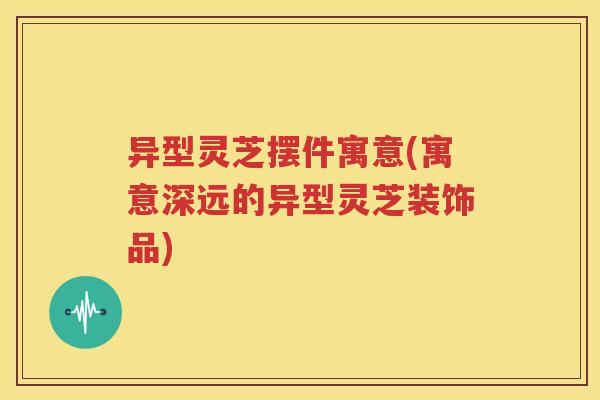 异型灵芝摆件寓意(寓意深远的异型灵芝装饰品)