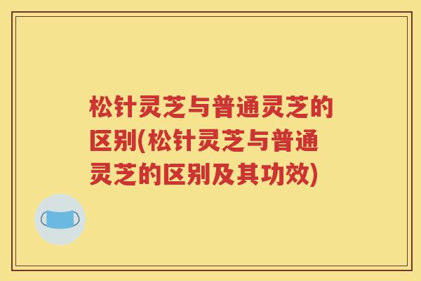 松针灵芝与普通灵芝的区别(松针灵芝与普通灵芝的区别及其功效)