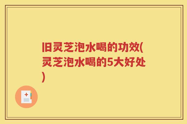 旧灵芝泡水喝的功效(灵芝泡水喝的5大好处)