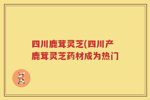 四川鹿茸灵芝(四川产鹿茸灵芝药材成为热门