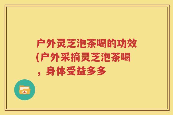 户外灵芝泡茶喝的功效(户外采摘灵芝泡茶喝，身体受益多多