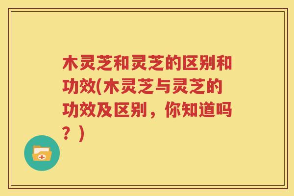 木灵芝和灵芝的区别和功效(木灵芝与灵芝的功效及区别，你知道吗？)