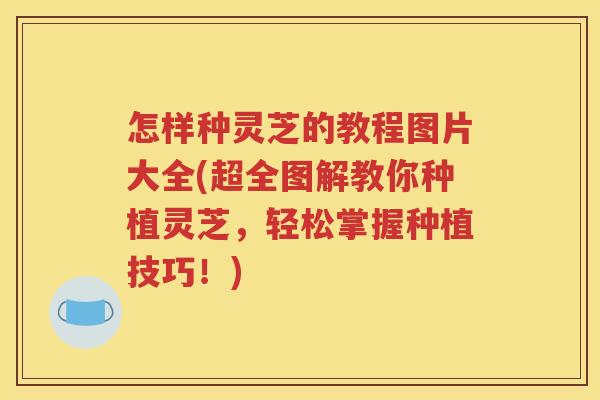 怎样种灵芝的教程图片大全(超全图解教你种植灵芝，轻松掌握种植技巧！)
