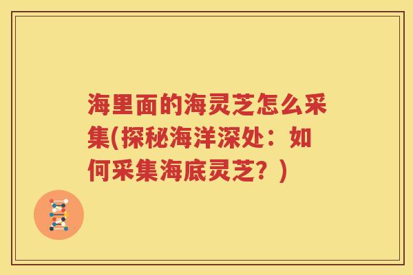 海里面的海灵芝怎么采集(探秘海洋深处：如何采集海底灵芝？)