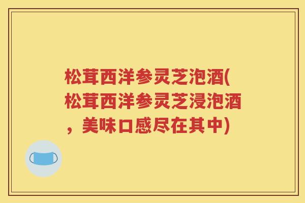 松茸西洋参灵芝泡酒(松茸西洋参灵芝浸泡酒，美味口感尽在其中)