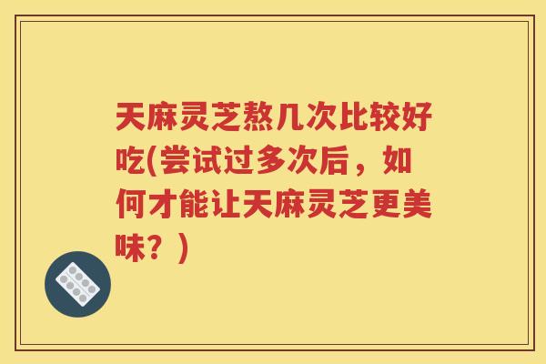 天麻灵芝熬几次比较好吃(尝试过多次后，如何才能让天麻灵芝更美味？)