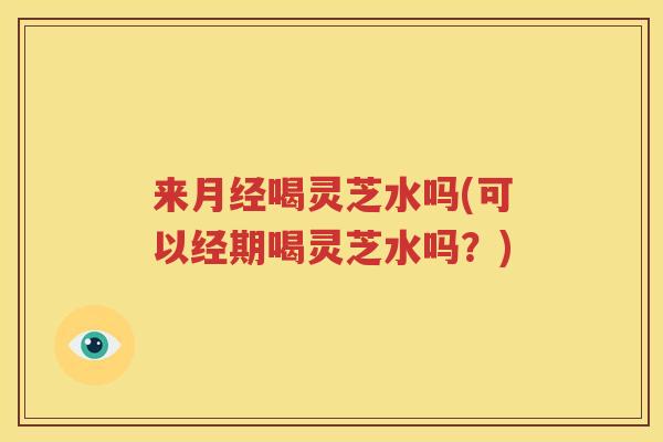 来月经喝灵芝水吗(可以经期喝灵芝水吗？)