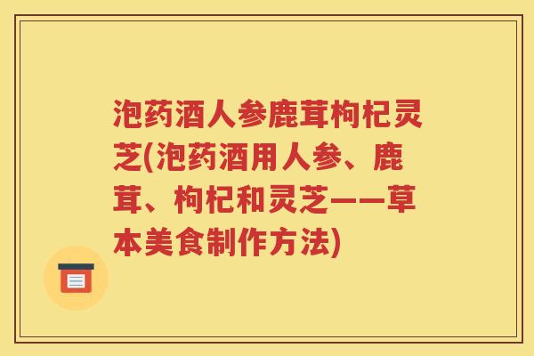 泡药酒人参鹿茸枸杞灵芝(泡药酒用人参、鹿茸、枸杞和灵芝——草本美食制作方法)