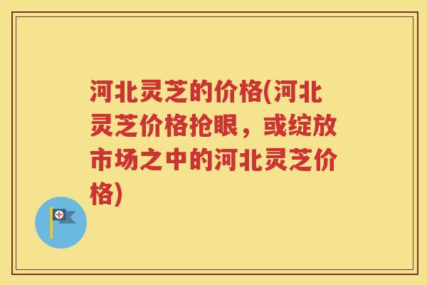 河北灵芝的价格(河北灵芝价格抢眼，或绽放市场之中的河北灵芝价格)