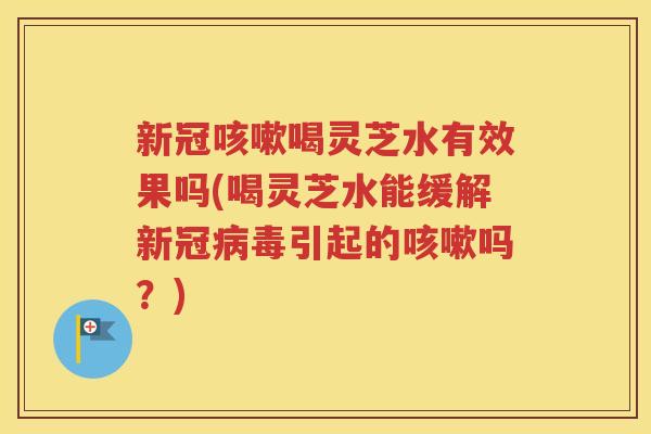 新冠咳嗽喝灵芝水有效果吗(喝灵芝水能缓解新冠病毒引起的咳嗽吗？)