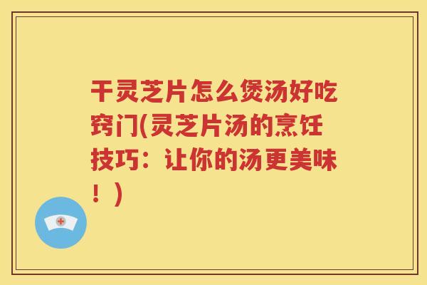 干灵芝片怎么煲汤好吃窍门(灵芝片汤的烹饪技巧：让你的汤更美味！)