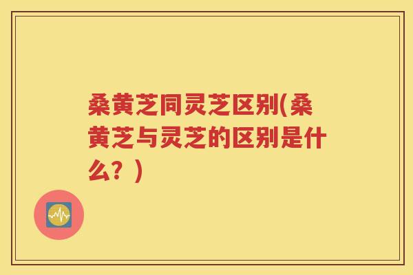 桑黄芝同灵芝区别(桑黄芝与灵芝的区别是什么？)