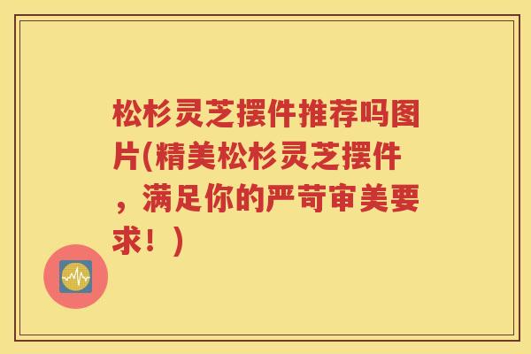 松杉灵芝摆件推荐吗图片(精美松杉灵芝摆件，满足你的严苛审美要求！)