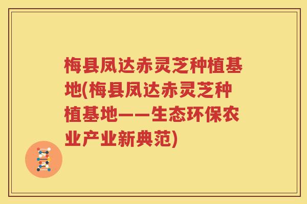 梅县凤达赤灵芝种植基地(梅县凤达赤灵芝种植基地——生态环保农业产业新典范)