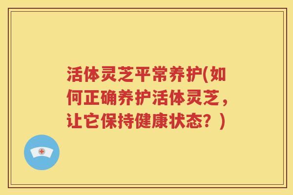 活体灵芝平常养护(如何正确养护活体灵芝，让它保持健康状态？)