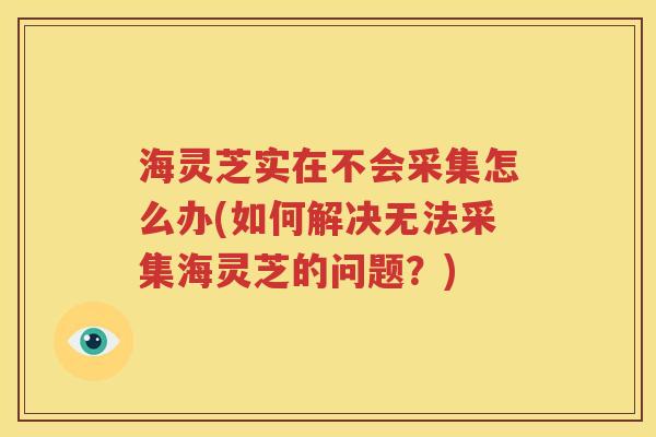 海灵芝实在不会采集怎么办(如何解决无法采集海灵芝的问题？)