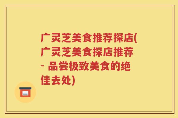 广灵芝美食推荐探店(广灵芝美食探店推荐 - 品尝极致美食的绝佳去处)
