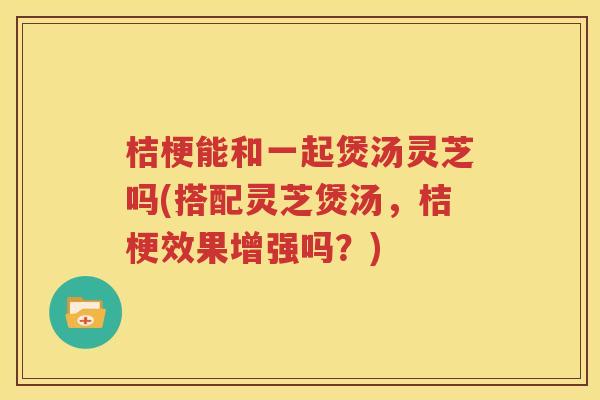 桔梗能和一起煲汤灵芝吗(搭配灵芝煲汤，桔梗效果增强吗？)