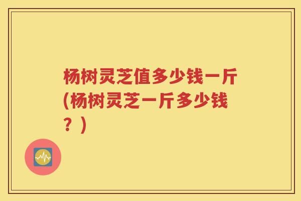 杨树灵芝值多少钱一斤(杨树灵芝一斤多少钱？)