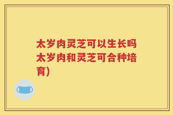 太岁肉灵芝可以生长吗太岁肉和灵芝可合种培育)