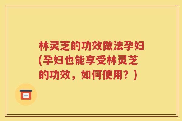 林灵芝的功效做法孕妇(孕妇也能享受林灵芝的功效，如何使用？)