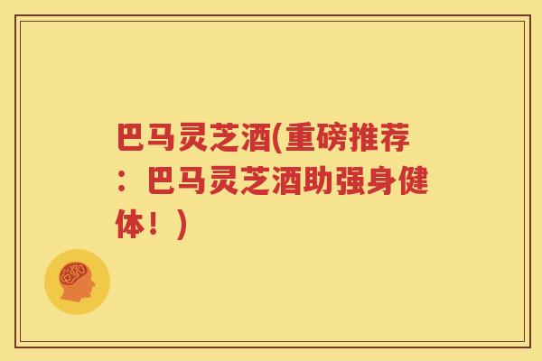 巴马灵芝酒(重磅推荐：巴马灵芝酒助强身健体！)