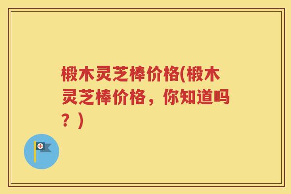 椴木灵芝棒价格(椴木灵芝棒价格，你知道吗？)