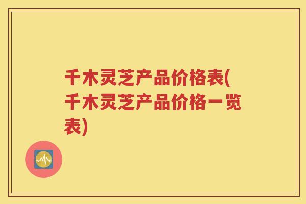 千木灵芝产品价格表(千木灵芝产品价格一览表)