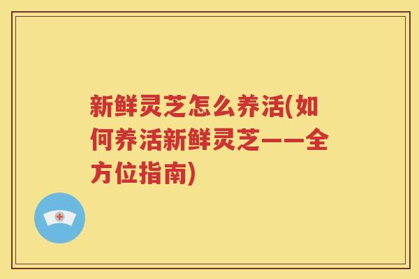 新鲜灵芝怎么养活(如何养活新鲜灵芝——全方位指南)