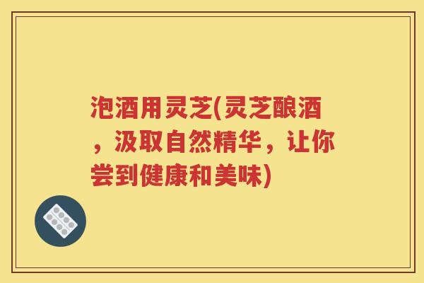 泡酒用灵芝(灵芝酿酒，汲取自然精华，让你尝到健康和美味)