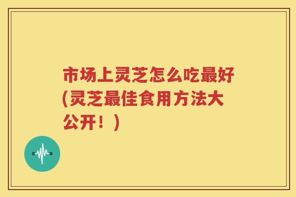 市场上灵芝怎么吃最好(灵芝最佳食用方法大公开！)