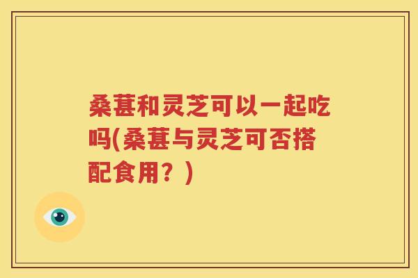 桑葚和灵芝可以一起吃吗(桑葚与灵芝可否搭配食用？)