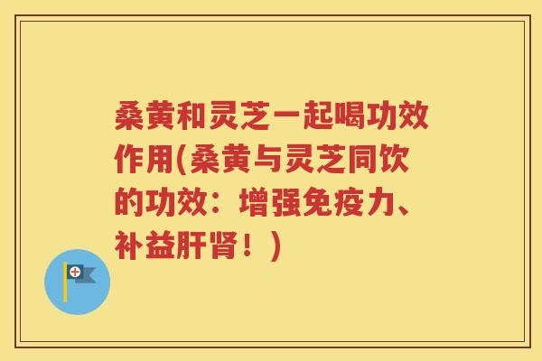 桑黄和灵芝一起喝功效作用(桑黄与灵芝同饮的功效：增强免疫力、补益肝肾！)
