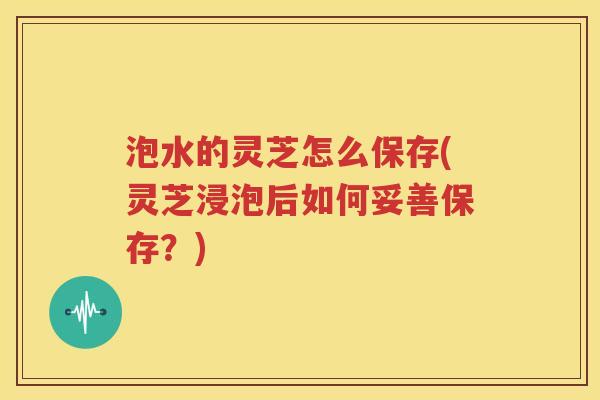 泡水的灵芝怎么保存(灵芝浸泡后如何妥善保存？)