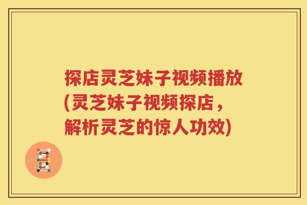 探店灵芝妹子视频播放(灵芝妹子视频探店，解析灵芝的惊人功效)