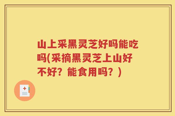 山上采黑灵芝好吗能吃吗(采摘黑灵芝上山好不好？能食用吗？)