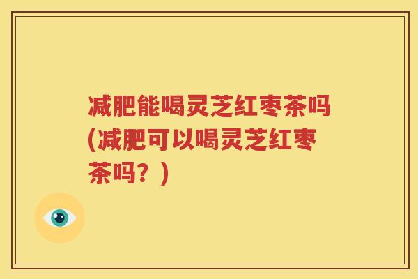 减肥能喝灵芝红枣茶吗(减肥可以喝灵芝红枣茶吗？)