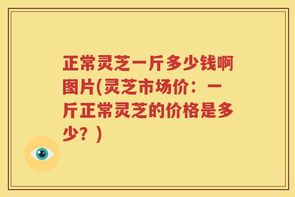 正常灵芝一斤多少钱啊图片(灵芝市场价：一斤正常灵芝的价格是多少？)
