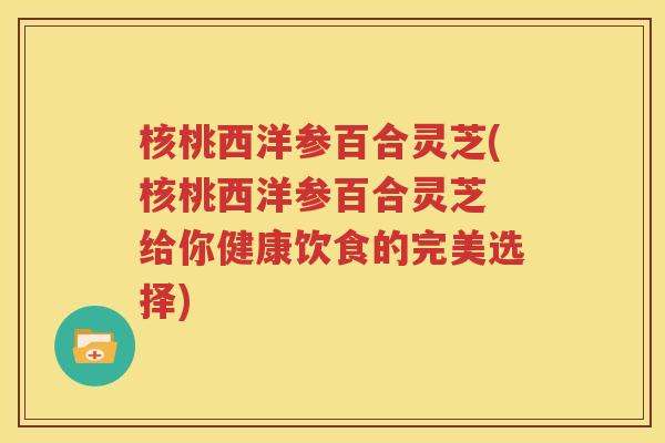 核桃西洋参百合灵芝(核桃西洋参百合灵芝 给你健康饮食的完美选择)