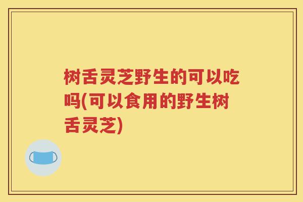 树舌灵芝野生的可以吃吗(可以食用的野生树舌灵芝)