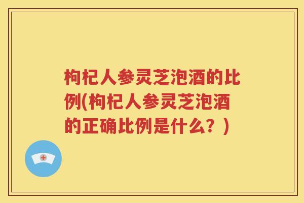 枸杞人参灵芝泡酒的比例(枸杞人参灵芝泡酒的正确比例是什么？)