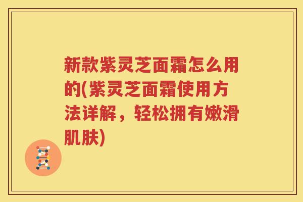 新款紫灵芝面霜怎么用的(紫灵芝面霜使用方法详解，轻松拥有嫩滑肌肤)
