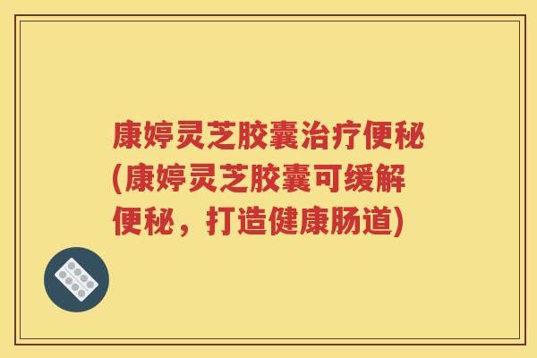 康婷灵芝胶囊治疗便秘(康婷灵芝胶囊可缓解便秘，打造健康肠道)